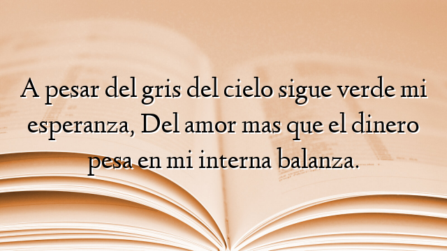 A pesar del gris del cielo sigue verde mi esperanza, Del amor mas que el dinero pesa en mi interna balanza.