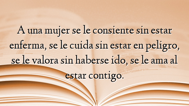 A una mujer se le consiente sin estar enferma, se le cuida sin estar en peligro, se le valora sin haberse ido, se le ama al estar contigo.