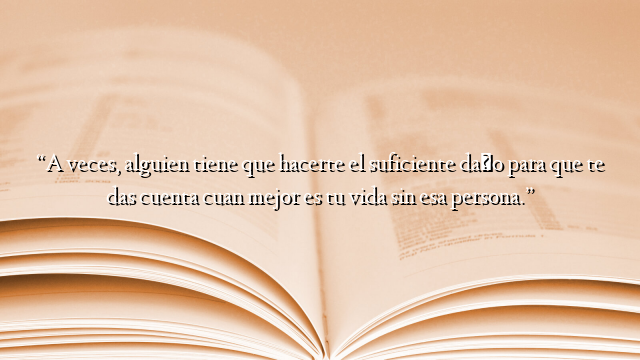 “A veces, alguien tiene que hacerte el suficiente daño para que te das cuenta cuan mejor es tu vida sin esa persona.”