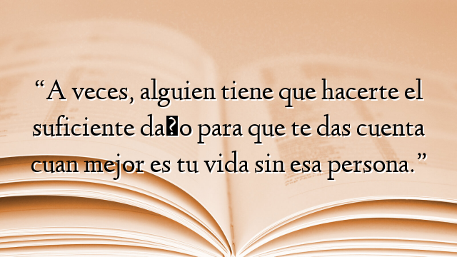 “A veces, alguien tiene que hacerte el suficiente daño para que te das cuenta cuan mejor es tu vida sin esa persona.”