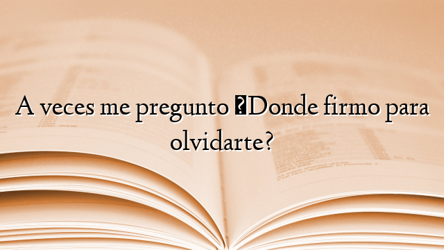 A veces me pregunto ¿Donde firmo para olvidarte?