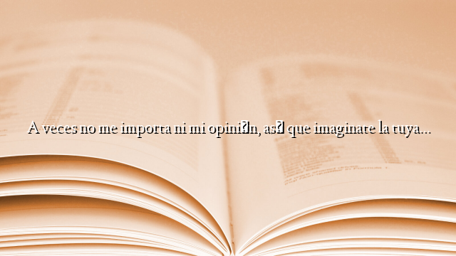 A veces no me importa ni mi opinión, así que imaginate la tuya…