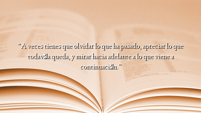 “A veces tienes que olvidar lo que ha pasado, apreciar lo que todavía queda, y mirar hacia adelante a lo que viene a continuación.”