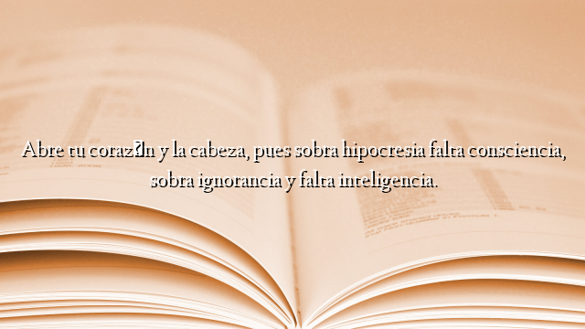 Abre tu corazón y la cabeza, pues sobra hipocresia falta consciencia, sobra ignorancia y falta inteligencia.