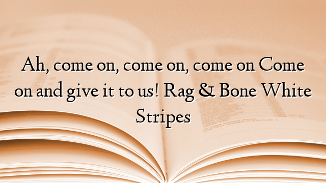 Ah, come on, come on, come on Come on and give it to us! Rag & Bone White Stripes