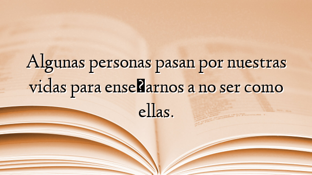 Algunas personas pasan por nuestras vidas para enseñarnos a no ser como ellas.
