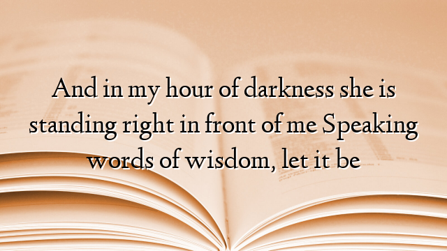 And in my hour of darkness she is standing right in front of me Speaking words of wisdom, let it be