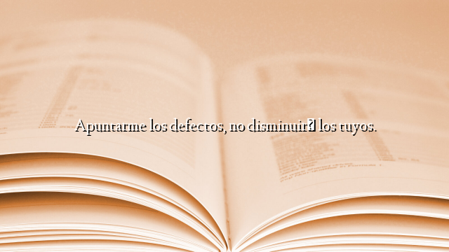 Apuntarme los defectos, no disminuirá los tuyos.