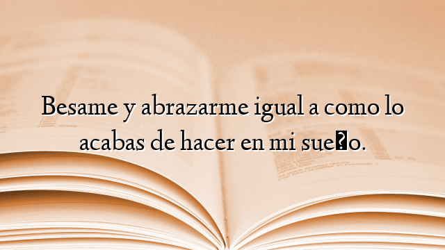 Besame y abrazarme igual a como lo acabas de hacer en mi sueño.
