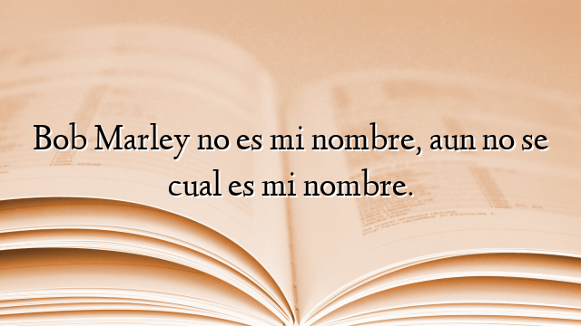 Bob Marley no es mi nombre, aun no se cual es mi nombre.