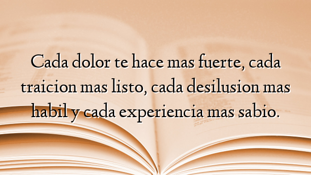 Cada dolor te hace mas fuerte, cada traicion mas listo, cada desilusion mas habil y cada experiencia mas sabio.