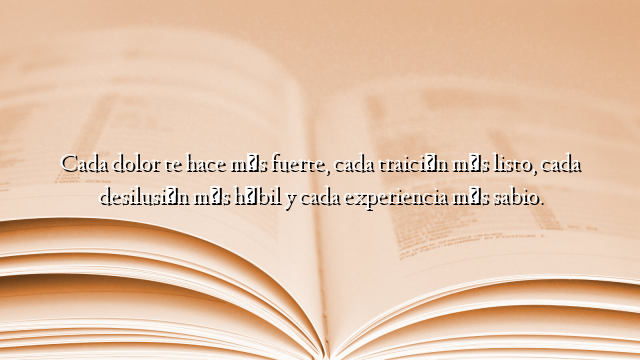 Cada dolor te hace más fuerte, cada traición más listo, cada desilusión más hábil y cada experiencia más sabio.