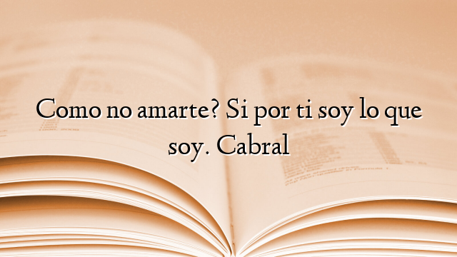 Como no amarte? Si por ti soy lo que soy. Cabral