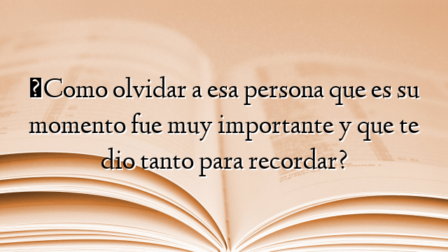 ¿Como olvidar a esa persona que es su momento fue muy importante y que te dio tanto para recordar?