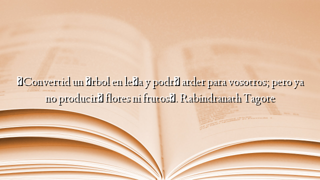 «Convertid un árbol en leña y podrá arder para vosotros; pero ya no producirá flores ni frutos». Rabindranath Tagore