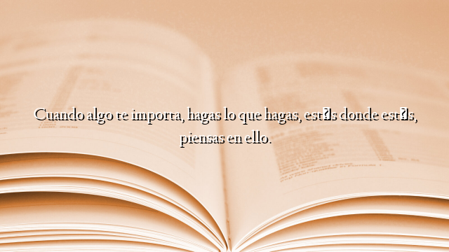 Cuando algo te importa, hagas lo que hagas, estés donde estés, piensas en ello.