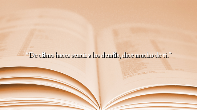 “De cómo haces sentir a los demás, dice mucho de ti.”