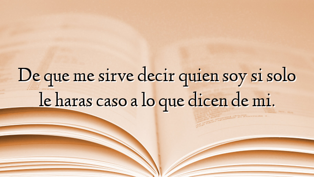 De que me sirve decir quien soy si solo le haras caso a lo que dicen de mi.