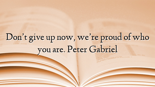 Don’t give up now, we’re proud of who you are. Peter Gabriel