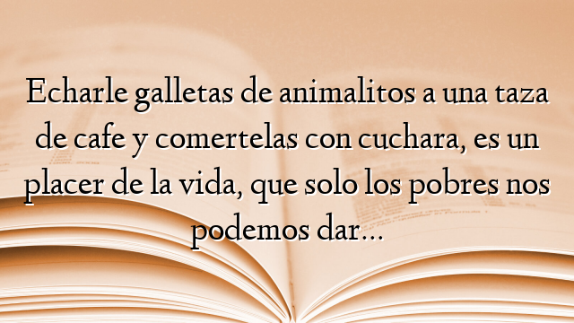 Echarle galletas de animalitos a una taza de cafe y comertelas con cuchara, es un placer de la vida, que solo los pobres nos podemos dar…