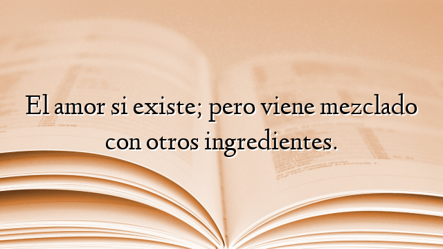 El amor si existe; pero viene mezclado con otros ingredientes.