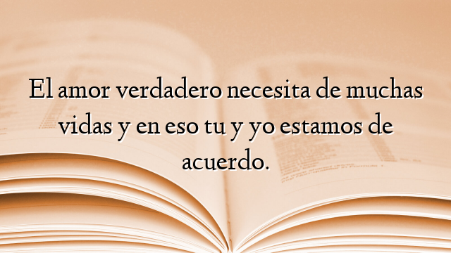 El amor verdadero necesita de muchas vidas y en eso tu y yo estamos de acuerdo.