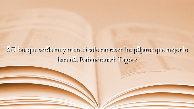 «El bosque sería muy triste si solo cantasen los pájaros que mejor lo hacen». Rabindranath Tagore