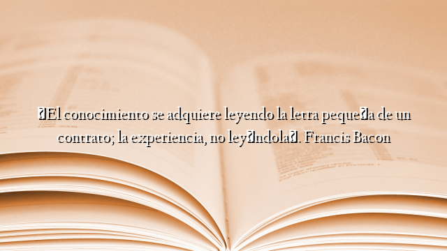 «El conocimiento se adquiere leyendo la letra pequeña de un contrato; la experiencia, no leyéndola». Francis Bacon