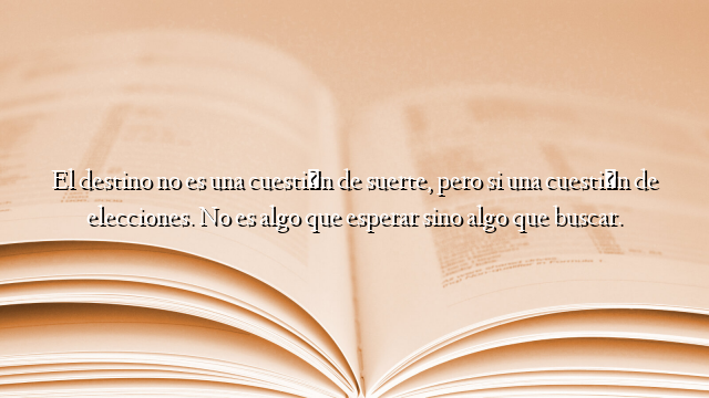 El destino no es una cuestión de suerte, pero si una cuestión de elecciones. No es algo que esperar sino algo que buscar.