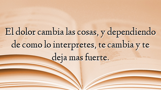 El dolor cambia las cosas, y dependiendo de como lo interpretes, te cambia y te deja mas fuerte.