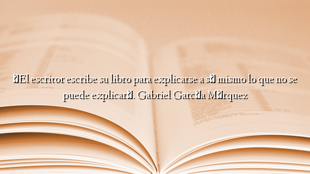«El escritor escribe su libro para explicarse a sí mismo lo que no se puede explicar». Gabriel García Márquez
