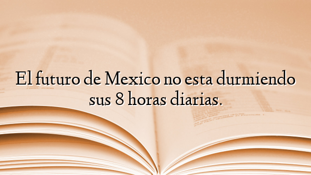 El futuro de Mexico no esta durmiendo sus 8 horas diarias.