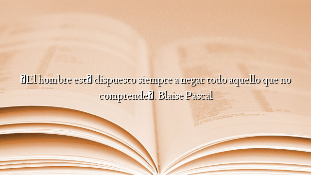 «El hombre está dispuesto siempre a negar todo aquello que no comprende». Blaise Pascal