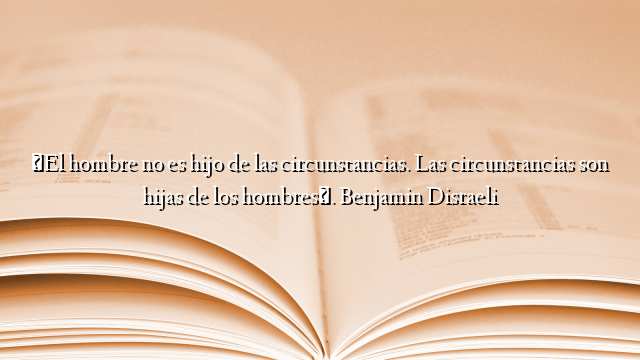 «El hombre no es hijo de las circunstancias. Las circunstancias son hijas de los hombres». Benjamin Disraeli
