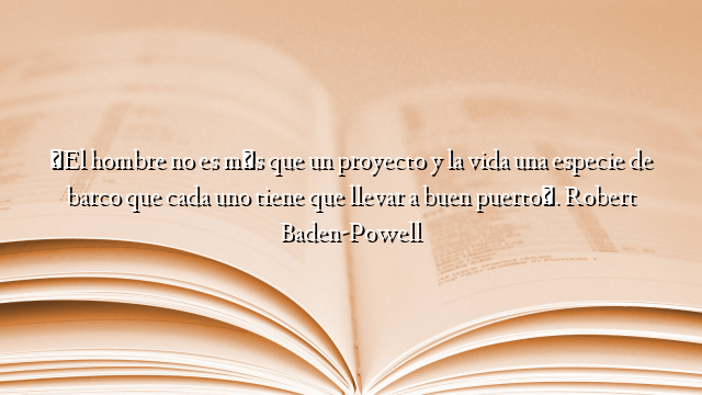 «El hombre no es más que un proyecto y la vida una especie de barco que cada uno tiene que llevar a buen puerto». Robert Baden-Powell