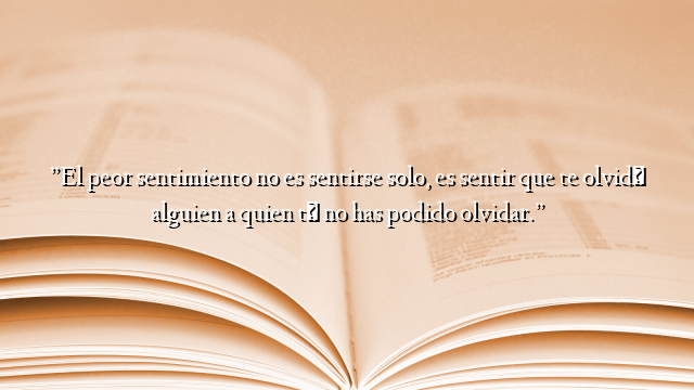 ”El peor sentimiento no es sentirse solo, es sentir que te olvidó alguien a quien tú no has podido olvidar.”