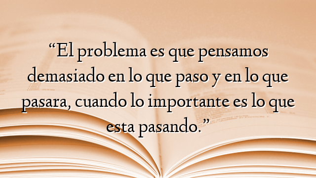 “El problema es que pensamos demasiado en lo que paso y en lo que pasara, cuando lo importante es lo que esta pasando.”
