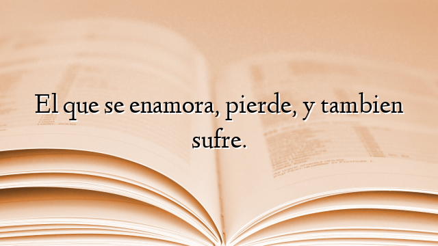 El que se enamora, pierde, y tambien sufre.