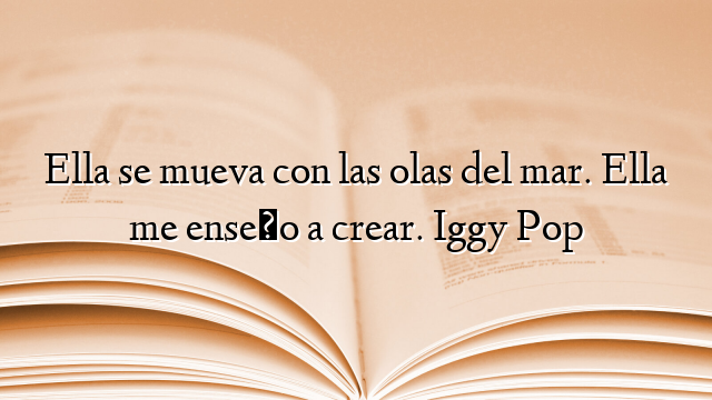 Ella se mueva con las olas del mar. Ella me enseño a crear. Iggy Pop