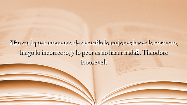 «En cualquier momento de decisión lo mejor es hacer lo correcto, luego lo incorrecto, y lo peor es no hacer nada». Theodore Roosevelt