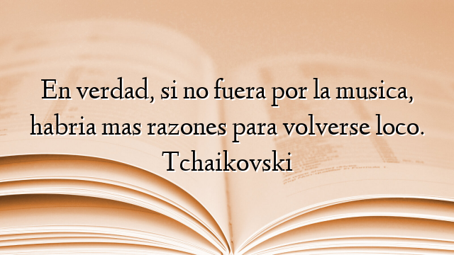 En verdad, si no fuera por la musica, habria mas razones para volverse loco. Tchaikovski