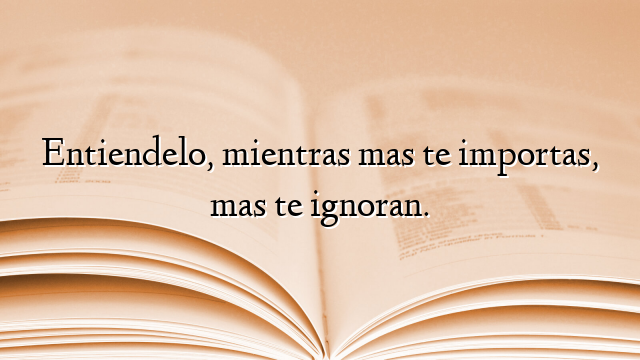 Entiendelo, mientras mas te importas, mas te ignoran.
