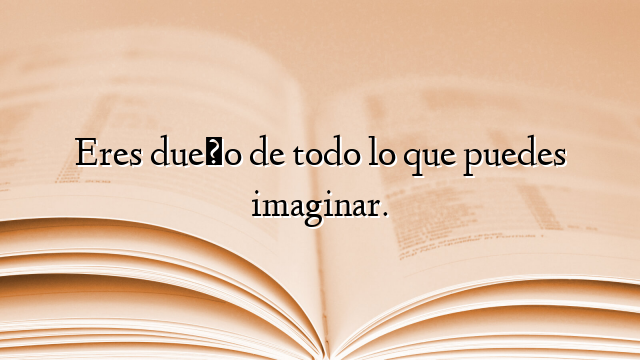 Eres dueño de todo lo que puedes imaginar.