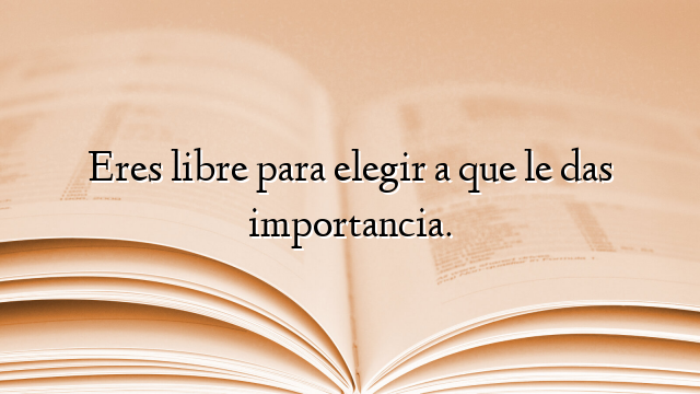 Eres libre para elegir a que le das importancia.