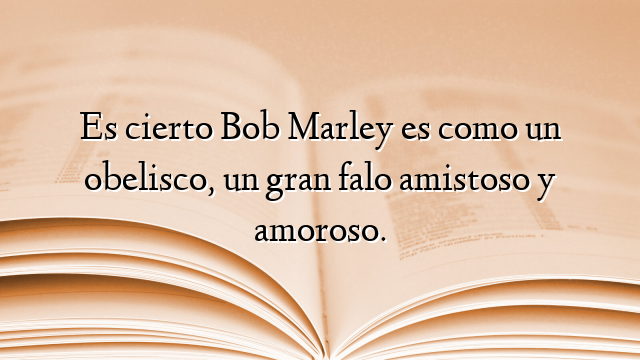 Es cierto Bob Marley es como un obelisco, un gran falo amistoso y amoroso.