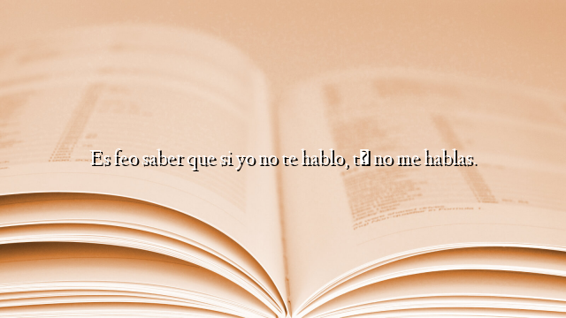 Es feo saber que si yo no te hablo, tú no me hablas.