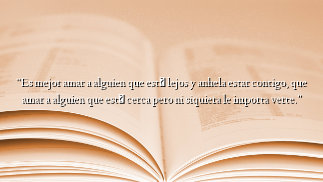 “Es mejor amar a alguien que está lejos y anhela estar contigo, que amar a alguien que está cerca pero ni siquiera le importa verte.”