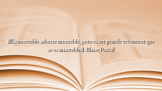 «Es miserable saberse miserable, pero es ser grande reconocer que se es miserable». Blaise Pascal
