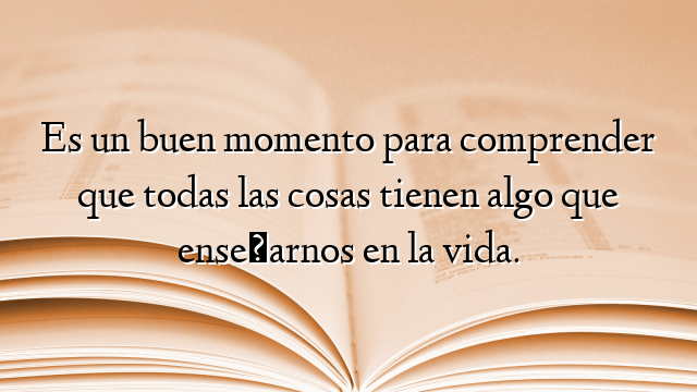 Es un buen momento para comprender que todas las cosas tienen algo que enseñarnos en la vida.