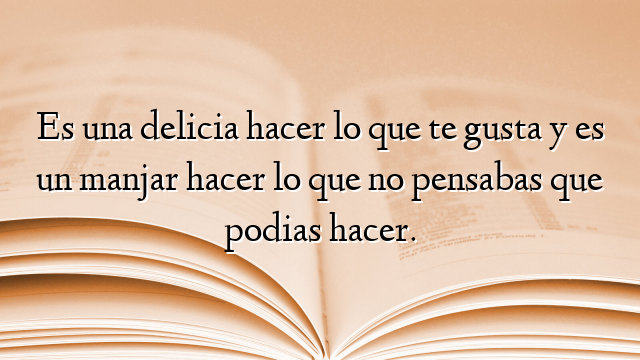 Es una delicia hacer lo que te gusta y es un manjar hacer lo que no pensabas que podias hacer.
